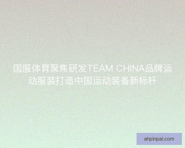 国服体育聚焦研发TEAM CHINA品牌运动服装打造中国运动装备新标杆