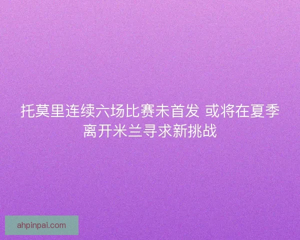 托莫里连续六场比赛未首发 或将在夏季离开米兰寻求新挑战