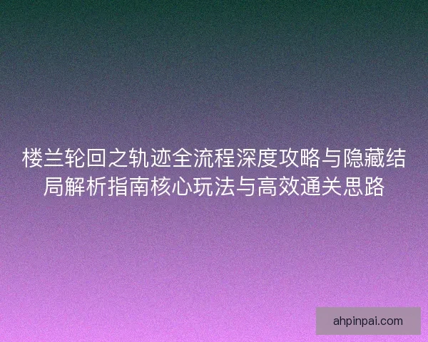楼兰轮回之轨迹全流程深度攻略与隐藏结局解析指南核心玩法与高效通关思路